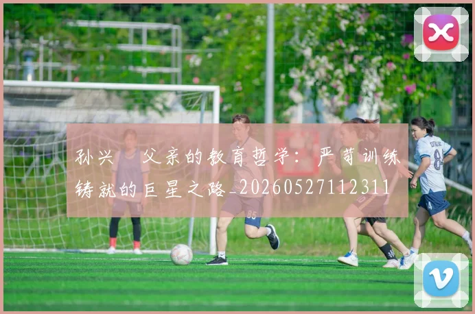 孙兴慜父亲的教育哲学:严苛训练铸就的巨星之路_20260527112311