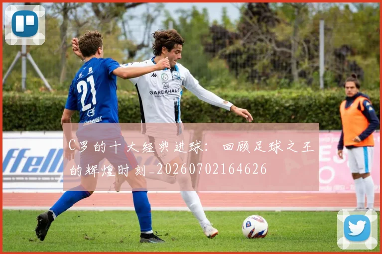 C罗的十大经典进球:回顾足球之王的辉煌时刻_20260702164626