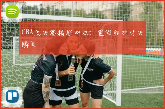 CBA总决赛精彩回放:重温经典对决瞬间