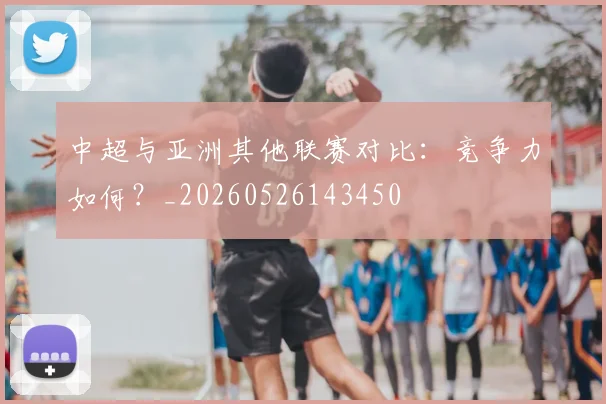 中超与亚洲其他联赛对比:竞争力如何?_20260526143450