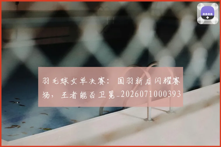 羽毛球女单决赛:国羽新后闪耀赛场,王者能否卫冕_20260710003930_20260803143635