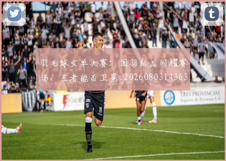 羽毛球女单决赛:国羽新后闪耀赛场,王者能否卫冕_20260803143634