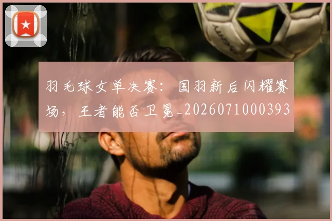 羽毛球女单决赛：国羽新后闪耀赛场，王者能否卫冕_20260710003930_20260803143635