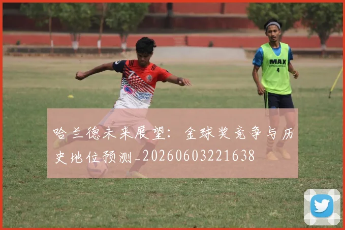 哈兰德未来展望：金球奖竞争与历史地位预测_20260603221638