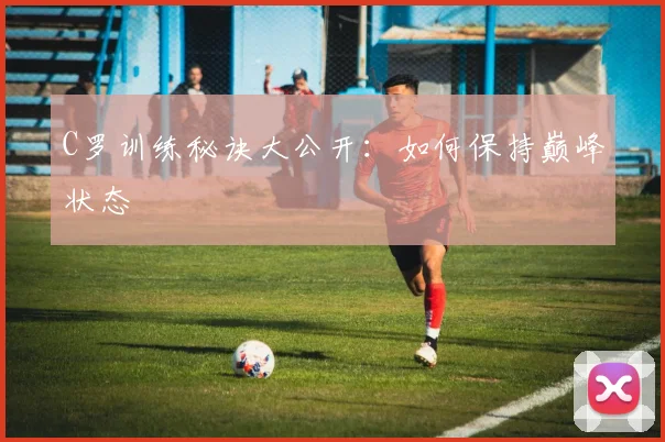 C罗训练秘诀大公开：如何保持巅峰状态
