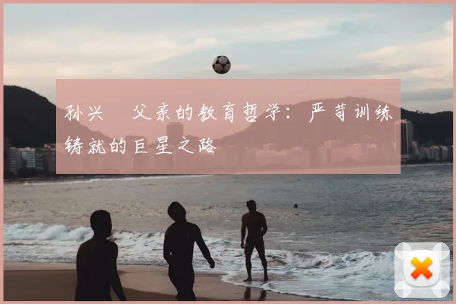 孙兴慜父亲的教育哲学:严苛训练铸就的巨星之路