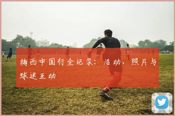 梅西中国行全记录：活动、照片与球迷互动