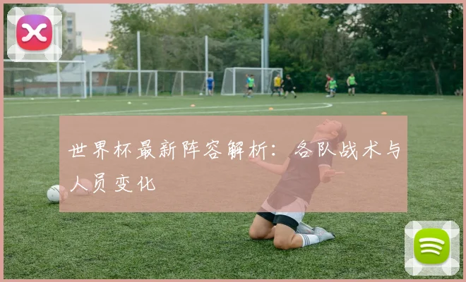世界杯最新阵容解析:各队战术与人员变化