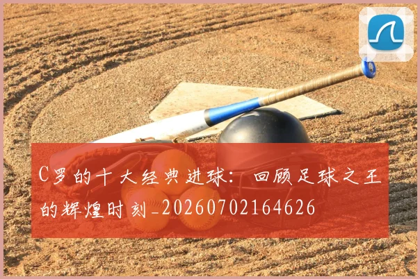 C罗的十大经典进球：回顾足球之王的辉煌时刻_20260702164626