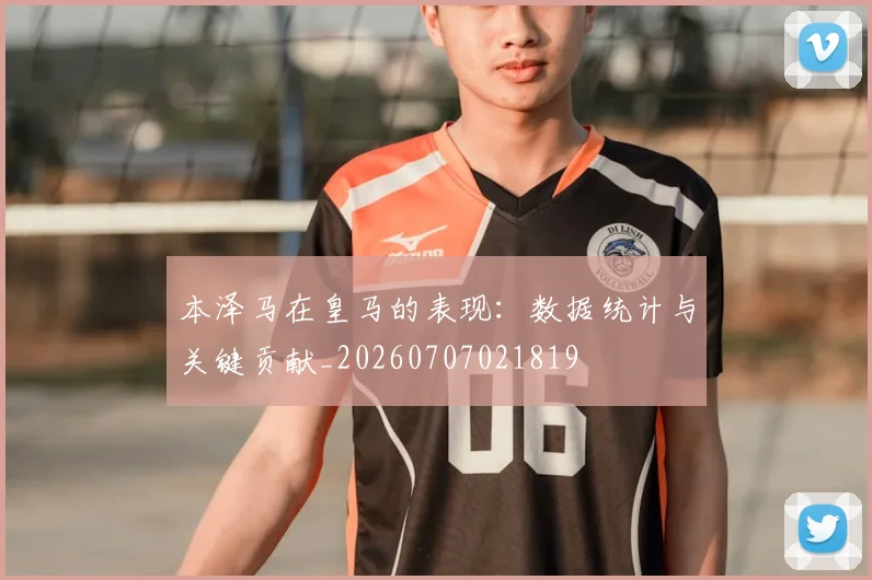 本泽马在皇马的表现:数据统计与关键贡献_20260707021819