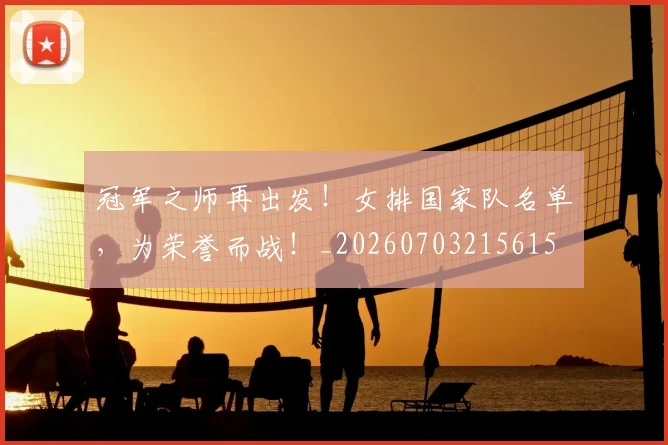 冠军之师再出发！女排国家队名单，为荣誉而战！_20260703215615