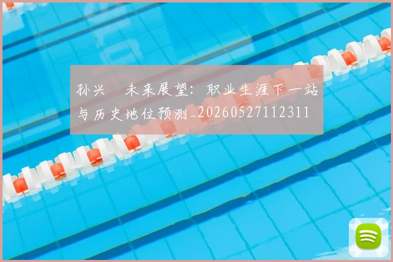 孙兴慜未来展望：职业生涯下一站与历史地位预测_20260527112311