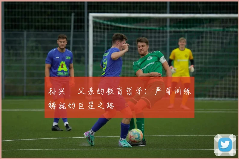 孙兴慜父亲的教育哲学:严苛训练铸就的巨星之路