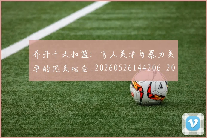 乔丹十大扣篮:飞人美学与暴力美学的完美结合_20260526144206_20260703210005