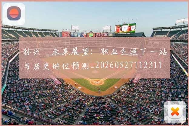 孙兴慜未来展望：职业生涯下一站与历史地位预测_20260527112311