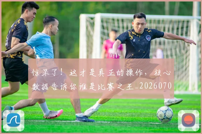 惊呆了！这才是真正的操作，核心数据告诉你谁是比赛之王_20260704174234