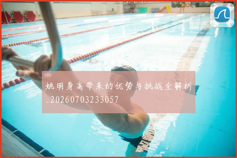 姚明身高带来的优势与挑战全解析_20260703233057