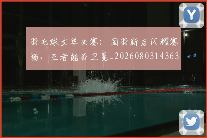 羽毛球女单决赛：国羽新后闪耀赛场，王者能否卫冕_20260803143634