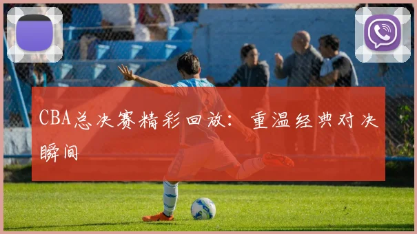 CBA总决赛精彩回放：重温经典对决瞬间